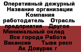 Оперативный дежурный › Название организации ­ Компания-работодатель › Отрасль предприятия ­ Другое › Минимальный оклад ­ 1 - Все города Работа » Вакансии   . Тыва респ.,Ак-Довурак г.